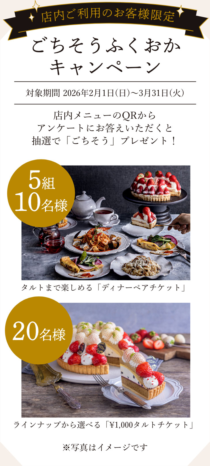 【店内ご利用のお客様限定／ごちそうふくおかキャンペーン】対象期間 2026年2月1日(日)〜3月31日(火)　店内メニューのQRからアンケートにお答えいただくと抽選で「ごちそう」プレゼント！　【5組10名様】タルトまで楽しめる「ディナーペアチケット」　【20名様】ラインナップから選べる「1,000円タルトチケット」