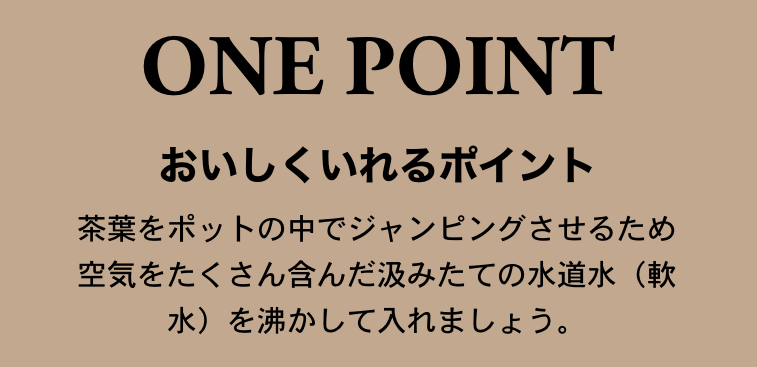 【おいしくいれるポイント】茶葉をポットの中でジャンピングさせるため空気をたくさん含んだ汲みたての水道水（軟水）を沸かして入れましょう。