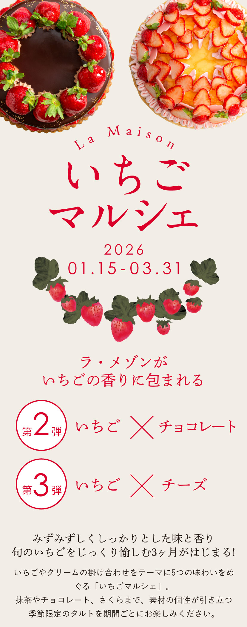 【「みずみずしくしっかりとした味と香り　旬のいちごをじっくり愉しむ3ヶ月!】いちごやクリームの掛け合わせをテーマに5つの味わいをめぐる「いちごマルシェ」。抹茶やチョコレート、さくらまで、素材の個性が引き立つ季節限定のタルトを期間ごとにお楽しみください。
