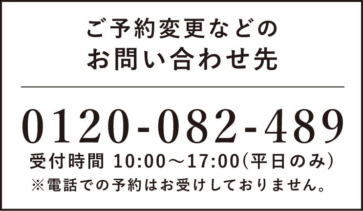 ご予約変更などのお問い合わせ先　0120-082-489 受付時間 10:00〜17:00(日・祝除く) ※電話での予約はお受けしておりません。